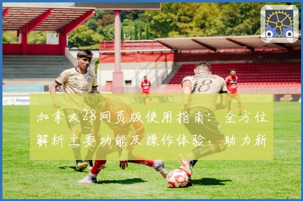 加拿大28网页版使用指南：全方位解析主要功能及操作体验，助力新手轻松上手