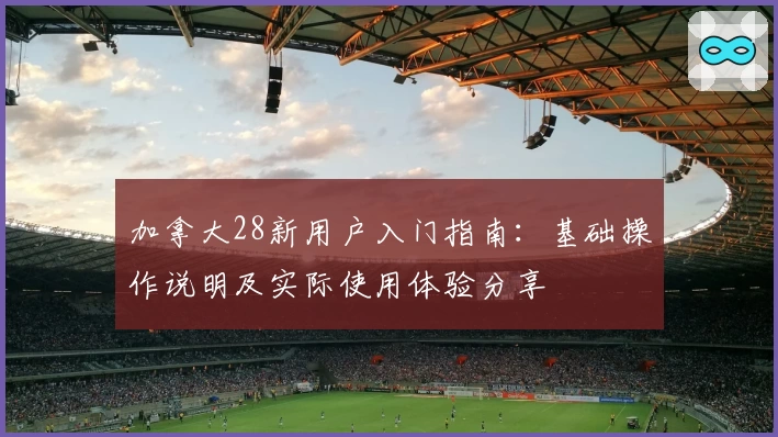 加拿大28新用户入门指南：基础操作说明及实际使用体验分享