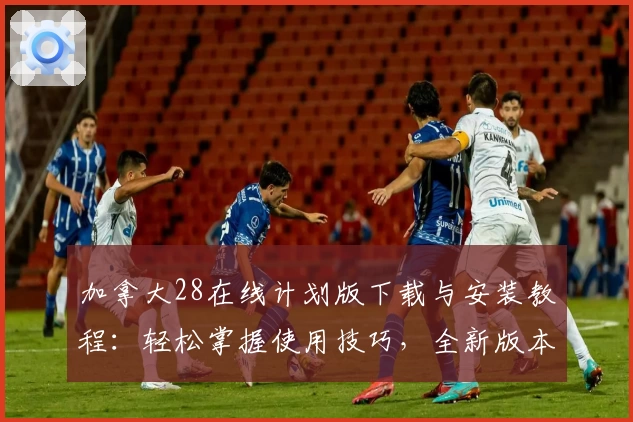 加拿大28在线计划版下载与安装教程:轻松掌握使用技巧,全新版本功能解析