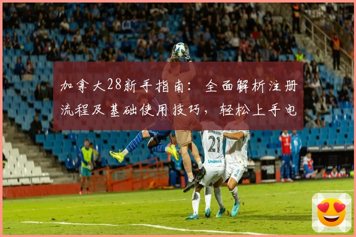加拿大28新手指南:全面解析注册流程及基础使用技巧,轻松上手电脑版