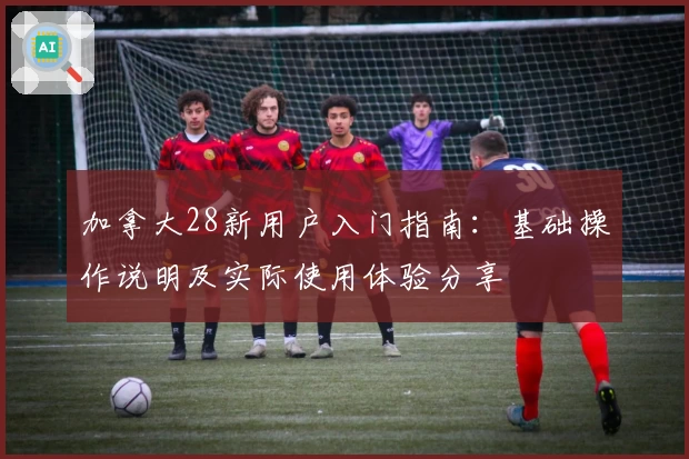 加拿大28新用户入门指南：基础操作说明及实际使用体验分享